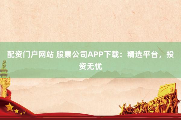 配资门户网站 股票公司APP下载：精选平台，投资无忧