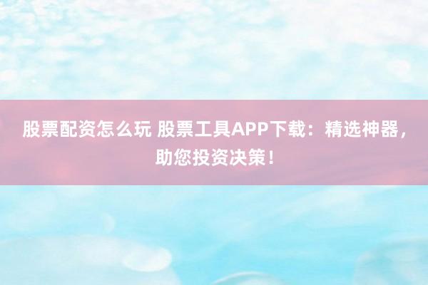 股票配资怎么玩 股票工具APP下载：精选神器，助您投资决策！