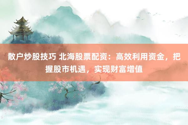 散户炒股技巧 北海股票配资：高效利用资金，把握股市机遇，实现财富增值