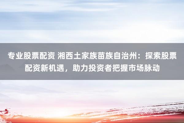 专业股票配资 湘西土家族苗族自治州：探索股票配资新机遇，助力投资者把握市场脉动