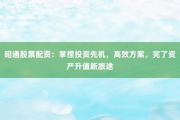 昭通股票配资：掌捏投资先机，高效方案，完了资产升值新旅途