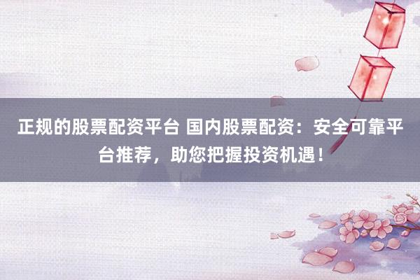 正规的股票配资平台 国内股票配资：安全可靠平台推荐，助您把握投资机遇！