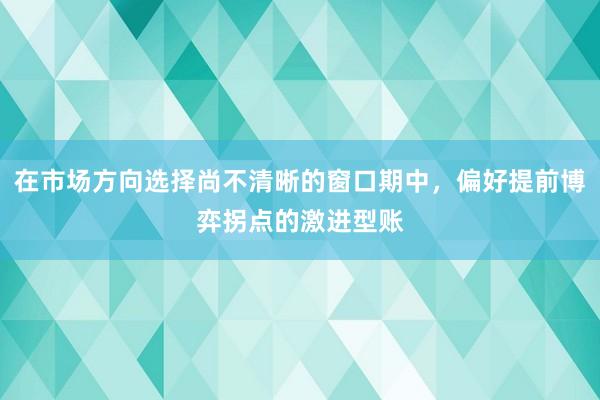 在市场方向选择尚不清晰的窗口期中,偏好提前博弈拐点的激进型账