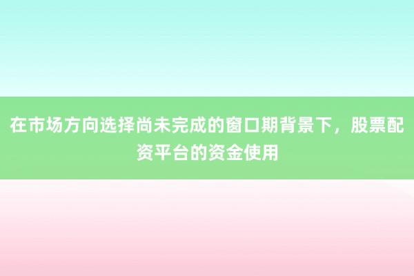 在市场方向选择尚未完成的窗口期背景下，股票配资平台的资金使用