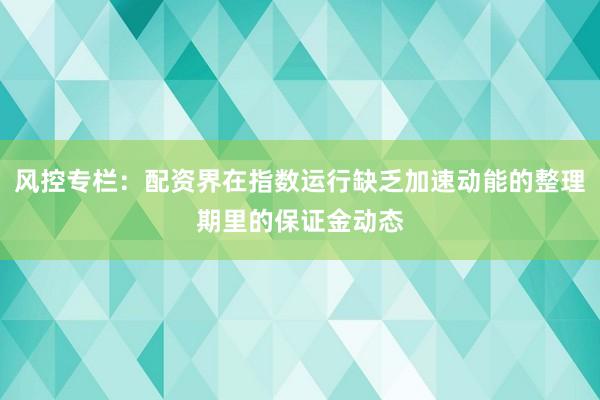 风控专栏：配资界在指数运行缺乏加速动能的整理期里的保证金动态
