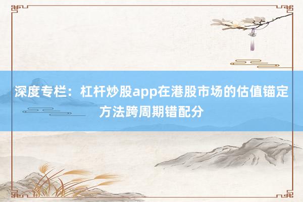 深度专栏:杠杆炒股app在港股市场的估值锚定方法跨周期错配分