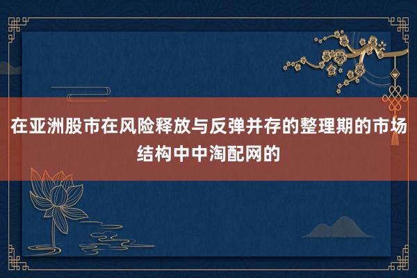 在亚洲股市在风险释放与反弹并存的整理期的市场结构中中淘配网的