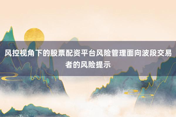风控视角下的股票配资平台风险管理面向波段交易者的风险提示