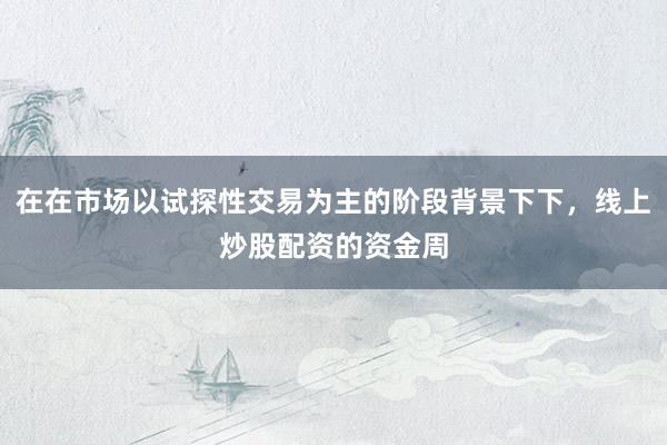 在在市场以试探性交易为主的阶段背景下下，线上炒股配资的资金周