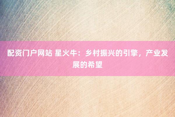配资门户网站 星火牛：乡村振兴的引擎，产业发展的希望