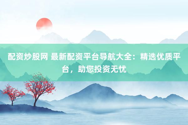 配资炒股网 最新配资平台导航大全：精选优质平台，助您投资无忧