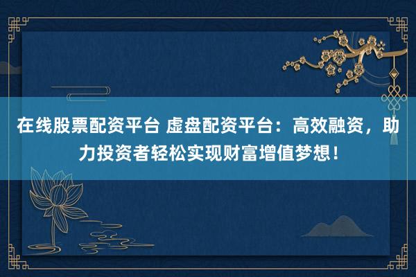 在线股票配资平台 虚盘配资平台：高效融资，助力投资者轻松实现财富增值梦想！