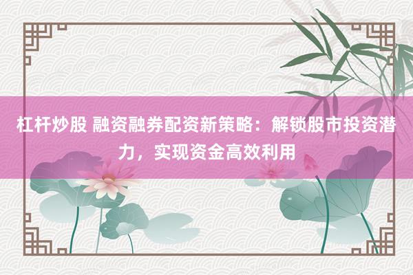杠杆炒股 融资融券配资新策略：解锁股市投资潜力，实现资金高效利用