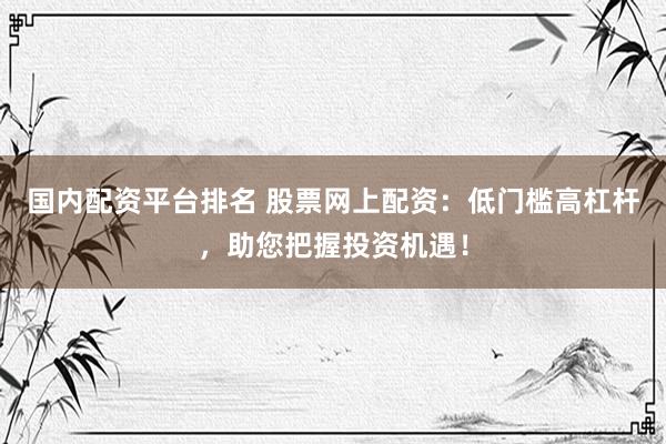 国内配资平台排名 股票网上配资：低门槛高杠杆，助您把握投资机遇！