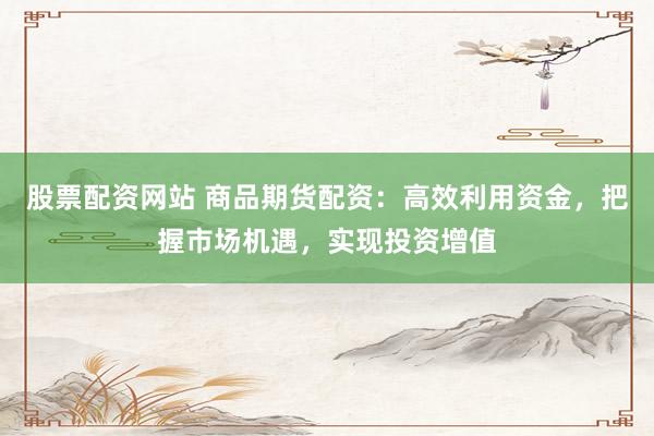 股票配资网站 商品期货配资：高效利用资金，把握市场机遇，实现投资增值