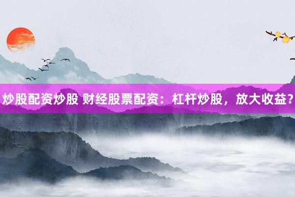 炒股配资炒股 财经股票配资：杠杆炒股，放大收益？