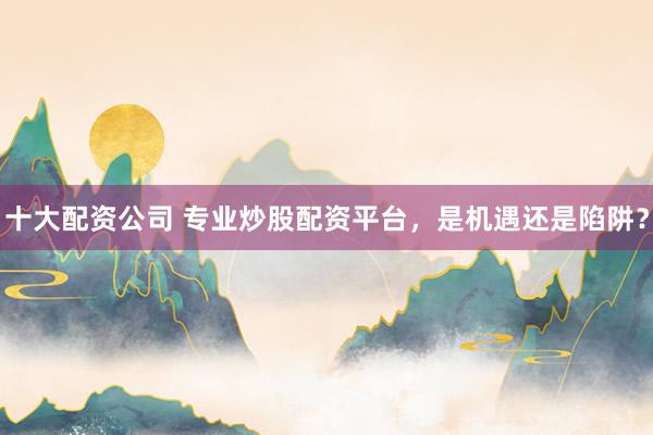 十大配资公司 专业炒股配资平台，是机遇还是陷阱？