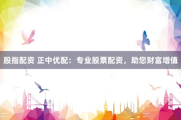 股指配资 正中优配：专业股票配资，助您财富增值