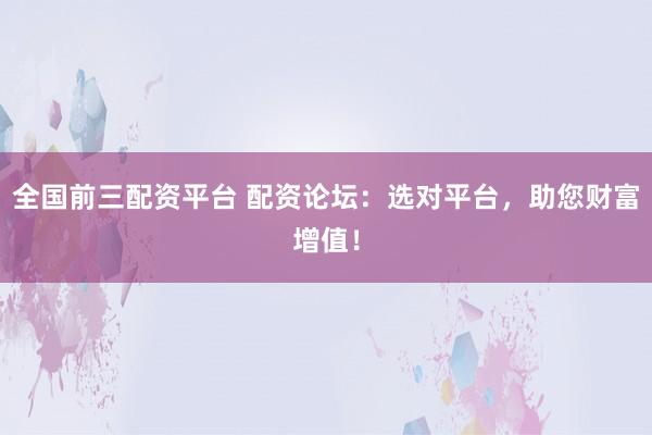 全国前三配资平台 配资论坛：选对平台，助您财富增值！