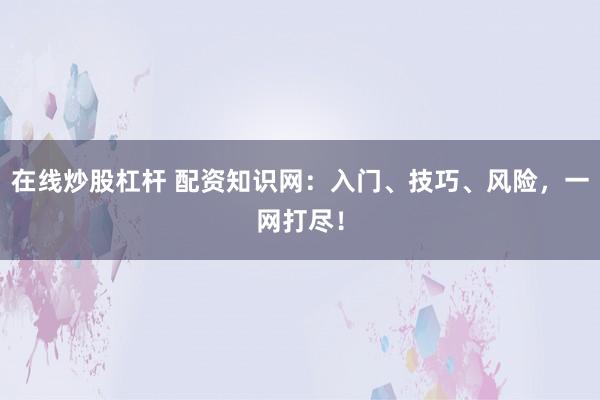 在线炒股杠杆 配资知识网：入门、技巧、风险，一网打尽！