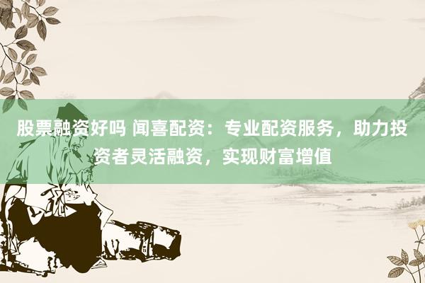 股票融资好吗 闻喜配资：专业配资服务，助力投资者灵活融资，实现财富增值