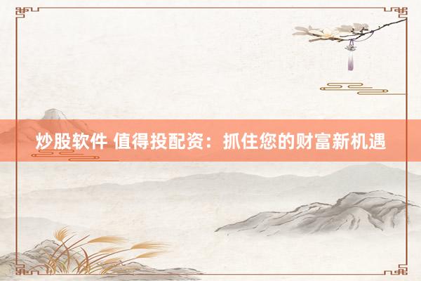 炒股软件 值得投配资：抓住您的财富新机遇