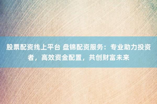 股票配资线上平台 盘锦配资服务：专业助力投资者，高效资金配置，共创财富未来