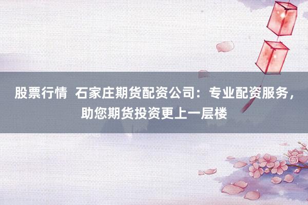 股票行情  石家庄期货配资公司：专业配资服务，助您期货投资更上一层楼