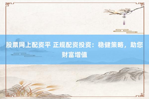 股票网上配资平 正规配资投资：稳健策略，助您财富增值