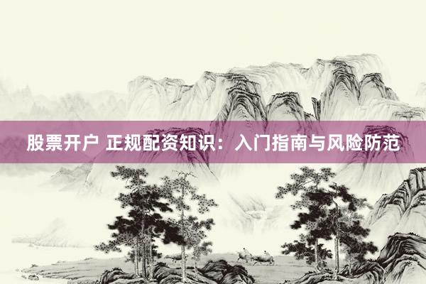 股票开户 正规配资知识：入门指南与风险防范