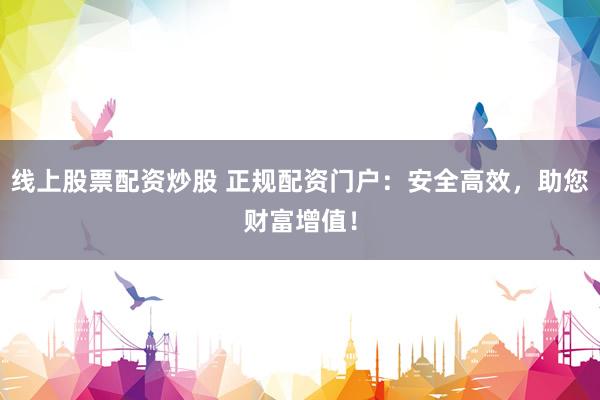 线上股票配资炒股 正规配资门户：安全高效，助您财富增值！