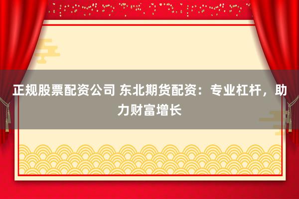 正规股票配资公司 东北期货配资：专业杠杆，助力财富增长
