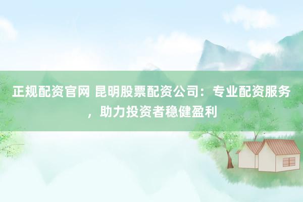 正规配资官网 昆明股票配资公司：专业配资服务，助力投资者稳健盈利