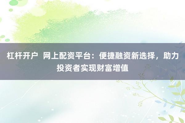 杠杆开户  网上配资平台：便捷融资新选择，助力投资者实现财富增值