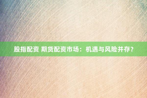 股指配资 期货配资市场：机遇与风险并存？