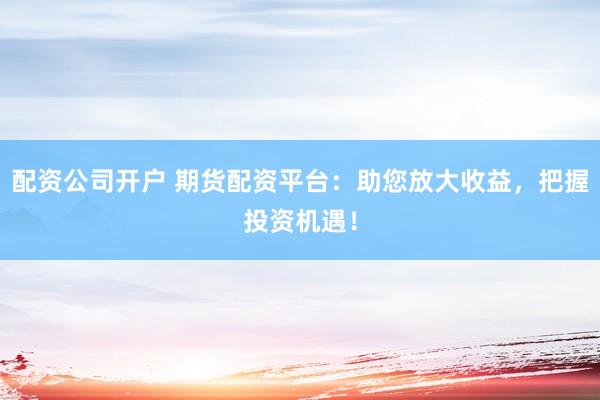 配资公司开户 期货配资平台：助您放大收益，把握投资机遇！