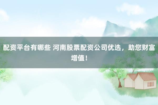 配资平台有哪些 河南股票配资公司优选，助您财富增值！