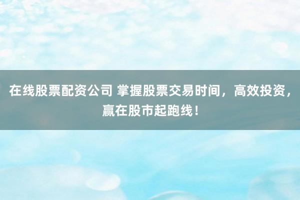 在线股票配资公司 掌握股票交易时间，高效投资，赢在股市起跑线！