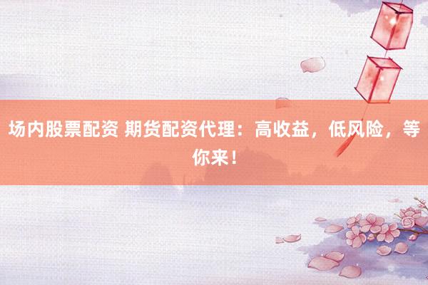 场内股票配资 期货配资代理:高收益,低风险,等你来!