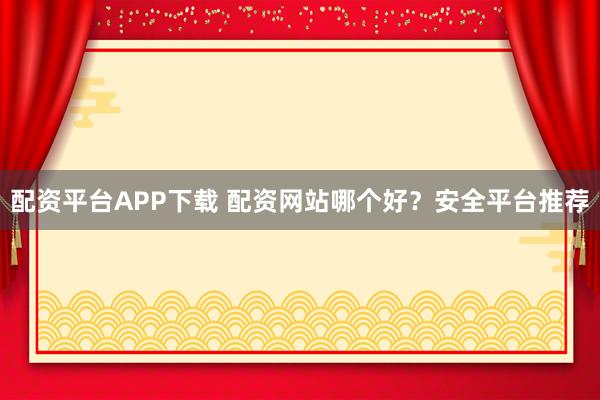 配资平台APP下载 配资网站哪个好？安全平台推荐