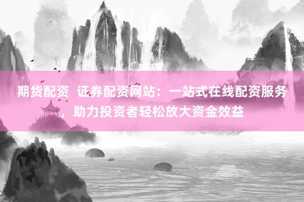 期货配资  证券配资网站：一站式在线配资服务，助力投资者轻松放大资金效益