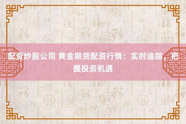 配资炒股公司 黄金期货配资行情：实时追踪，把握投资机遇