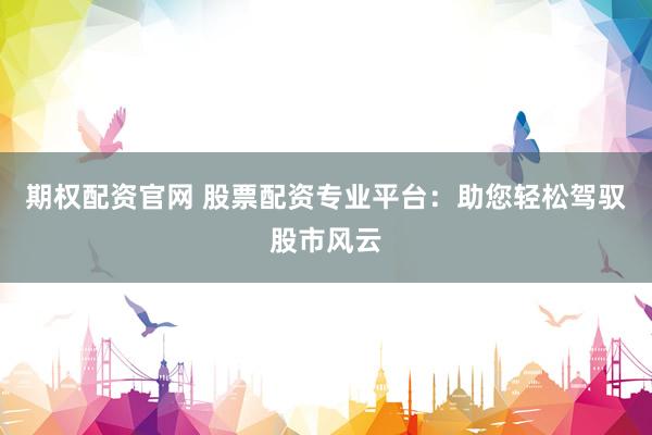 期权配资官网 股票配资专业平台：助您轻松驾驭股市风云