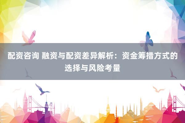 配资咨询 融资与配资差异解析：资金筹措方式的选择与风险考量