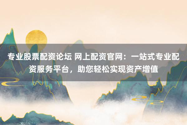 专业股票配资论坛 网上配资官网：一站式专业配资服务平台，助您轻松实现资产增值