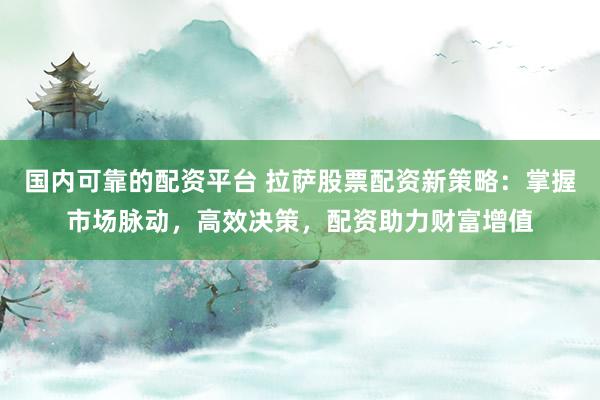 国内可靠的配资平台 拉萨股票配资新策略：掌握市场脉动，高效决策，配资助力财富增值