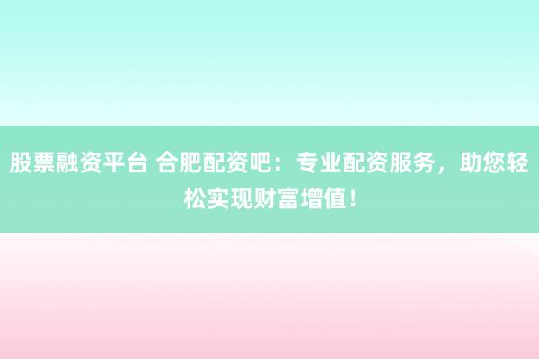 股票融资平台 合肥配资吧：专业配资服务，助您轻松实现财富增值！