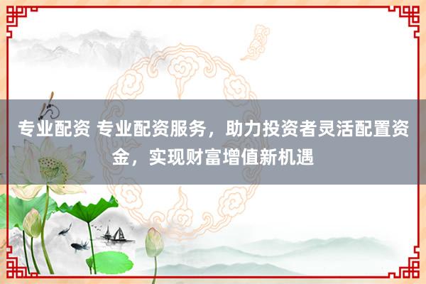 专业配资 专业配资服务，助力投资者灵活配置资金，实现财富增值新机遇