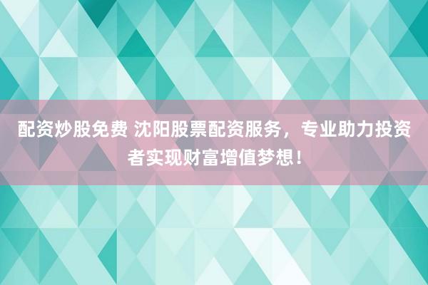 配资炒股免费 沈阳股票配资服务，专业助力投资者实现财富增值梦想！