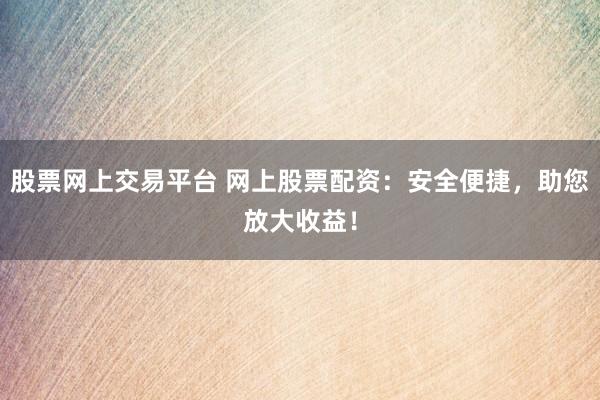 股票网上交易平台 网上股票配资：安全便捷，助您放大收益！